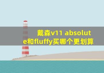 戴森v11 absolute和fluffy买哪个更划算